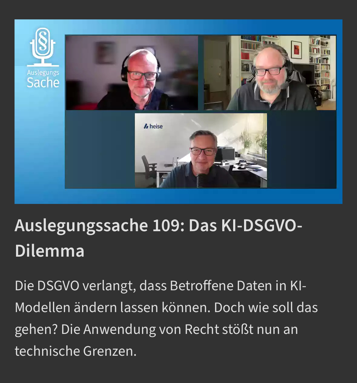 Screenshot von heise.de. Zu sehen ist ein Bild mit drei weissen Männern in einem Videocall. Darunter der Text:

„Auslegungssache 109: Das KI-DSGVO-Dilemma
Die DSGVO verlangt, dass Betroffene Daten in KI-Modellen ändern lassen können. Doch wie soll das gehen? Die Anwendung von Recht stößt nun an technische Grenzen.“