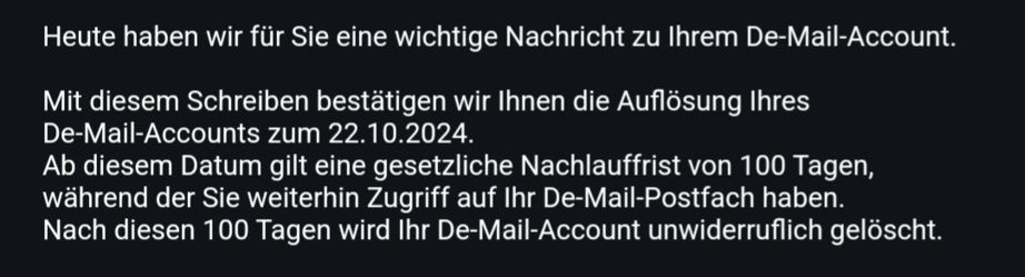 Heute haben wir für Sie eine wichtige Nachricht zu Ihrem De-Mail-Account.

Mit diesem Schreiben bestätigen wir Ihnen die Auflösung Ihres
De-Mail-Accounts zum 22.10.2024.
Ab diesem Datum gilt eine gesetzliche Nachlauffrist von 100 Tagen,
während der Sie weiterhin Zugriff auf Ihr De-Mail-Postfach haben.
Nach diesen 100 Tagen wird Ihr De-Mail-Account unwiderruflich gelöscht.